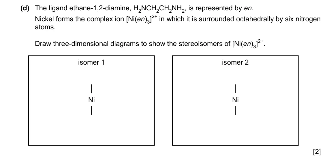 Specimen Paper 4, question 6(d): The ligand ethane-1,2-diamine, H2NCH2CH2NH2, is represented by en. Nickel forms the complex ion [Ni(en)3]2+ in which it is surrounded octahedrally by six nitrog