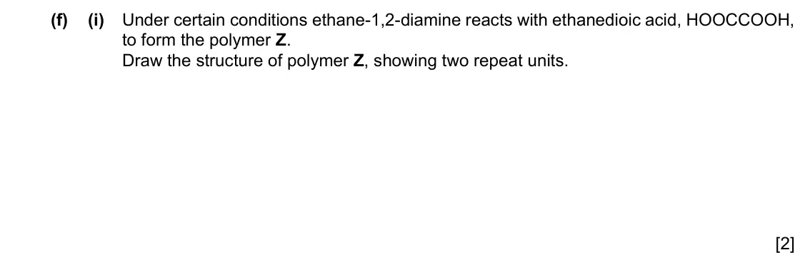 Specimen Paper 4, question 6(f)(i): Under certain conditions ethane-1,2-diamine reacts with ethanedioic acid, HOOCCOOH, to form the polymer Z. Draw the structure of polymer Z, showing two repeat u