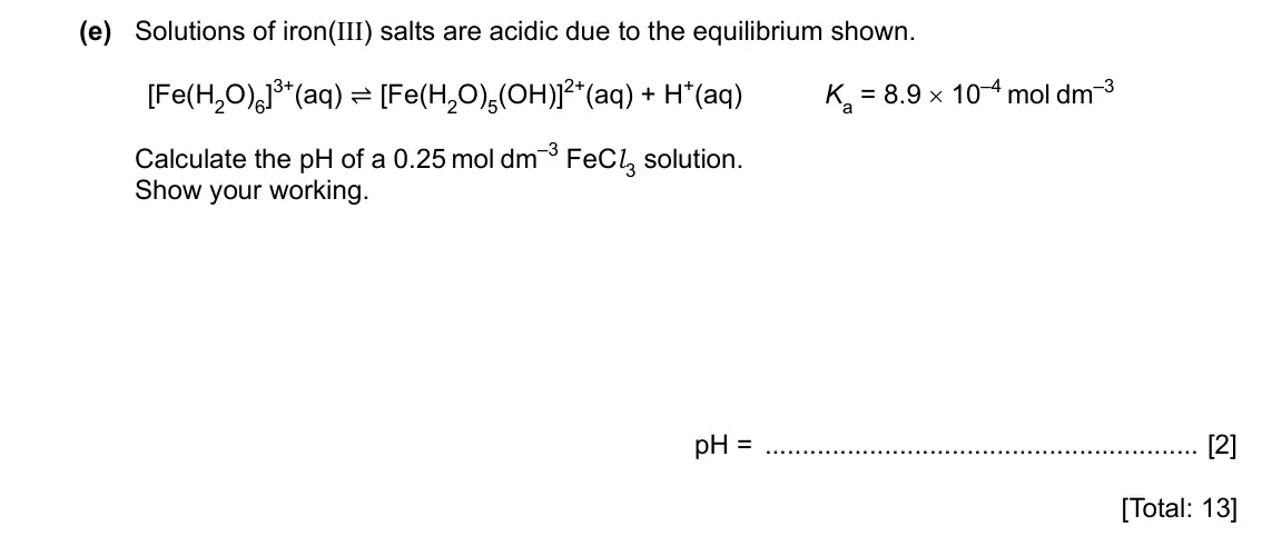 Specimen Paper 4, question 7(e): Solutions of iron(III) salts are acidic due to the equilibrium shown. [Fe(H2O)6]3+(aq) ⇌ [Fe(H2O)5(OH)]2+(aq) + H+(aq) Ka = 8.9 × 10–4 mol dm–3 Calculate the pH