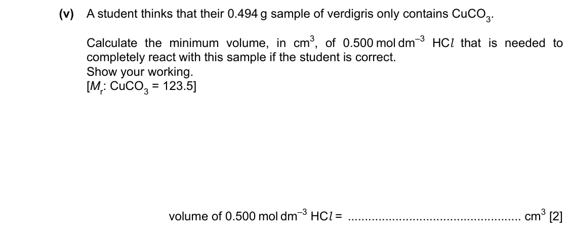 Specimen Paper 5, question 1(a)(v): A student thinks that their 0.494 g sample of verdigris only contains CuCO3. Calculate the minimum volume, in cm3, of 0.500 mol dm–3 HCl that is needed to compl
