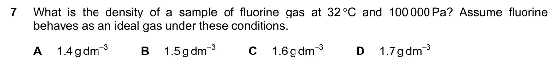 June 2024 Paper 1, question 7: What is the density of a sample of fluorine gas at 32 C and 100 000 Pa? Assume fluorine behaves as an ideal gas under these conditions. A 1.4 g dm–3 B 1.5 g dm