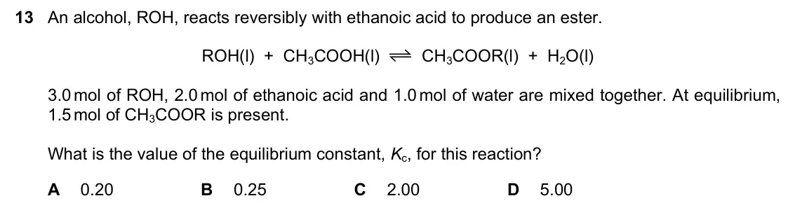 June 2024 Paper 1, question 13: An alcohol, ROH, reacts reversibly with ethanoic acid to produce an ester. ROH(l) + CH3COOH(l) CH3COOR(l) + H2O(l) 3.0 mol of ROH, 2.0 mol of ethanoic acid and