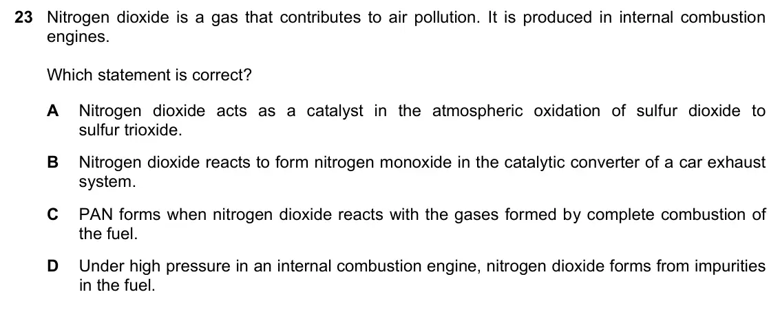 June 2024 Paper 1, question 23: Nitrogen dioxide is a gas that contributes to air pollution. It is produced in internal combustion engines. Which statement is correct? A Nitrogen dioxide acts 