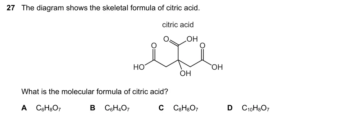June 2024 Paper 1, question 27: The diagram shows the skeletal formula of citric acid. citric acid O OH O O HO OH OH What is the molecular formula of citric acid? A C6H8O7 B C6H4O7 C C8H8O7 D