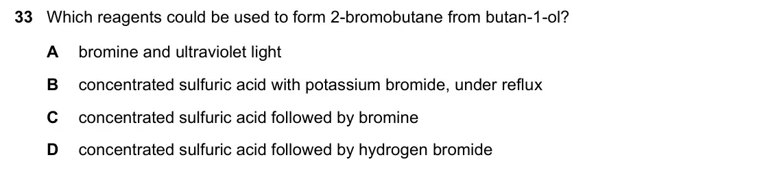 June 2024 Paper 1, question 33: Which reagents could be used to form 2-bromobutane from butan-1-ol? A bromine and ultraviolet light B concentrated sulfuric acid with potassium bromide, under r