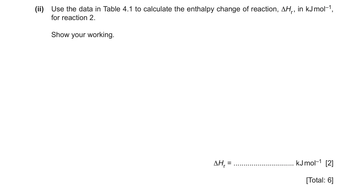 June 2024 Paper 2, question 4(b)(ii): Use the data in Table 4.1 to calculate the enthalpy change of reaction, ∆Hr , in kJ mol–1, for reaction 2. Show your working. ∆Hr = kJ mol–1 [2] [Total: 6]