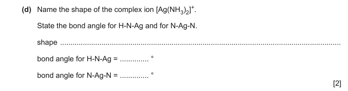 June 2024 Paper 4, question 2(d): Name the shape of the complex ion [Ag(NH3)2]+. State the bond angle for H-N-Ag and for N-Ag-N. shape bond angle for H-N-Ag = ° bond angle for N-Ag-N = ° [2]
