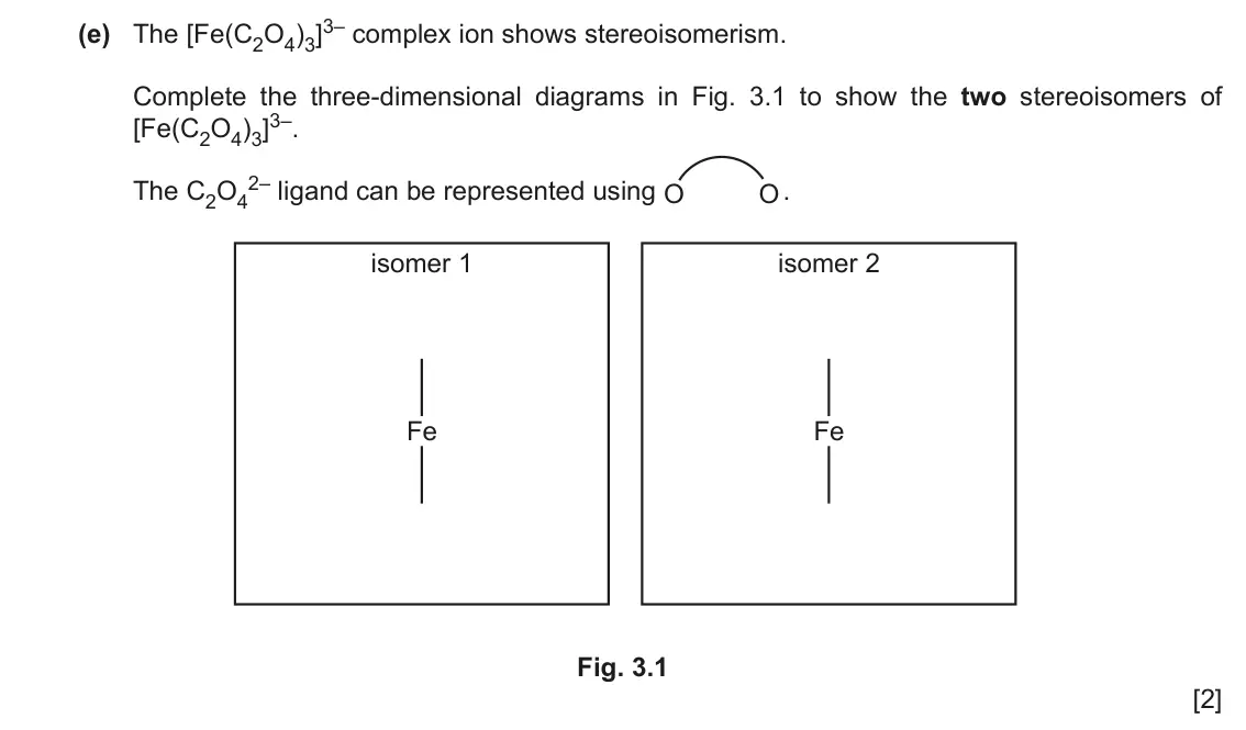 June 2024 Paper 4, question 3(e): The [Fe(C2O4)3]3– complex ion shows stereoisomerism. Complete the three-dimensional diagrams in Fig. 3.1 to show the two stereoisomers of [Fe(C2O4)3]3–. The C2O