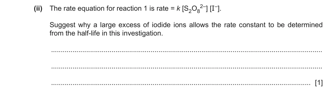 June 2024 Paper 4, question 5(a)(ii): The rate equation for reaction 1 is rate = k [S2O8 2–] [I–]. Suggest why a large excess of iodide ions allows the rate constant to be determined from the half-l