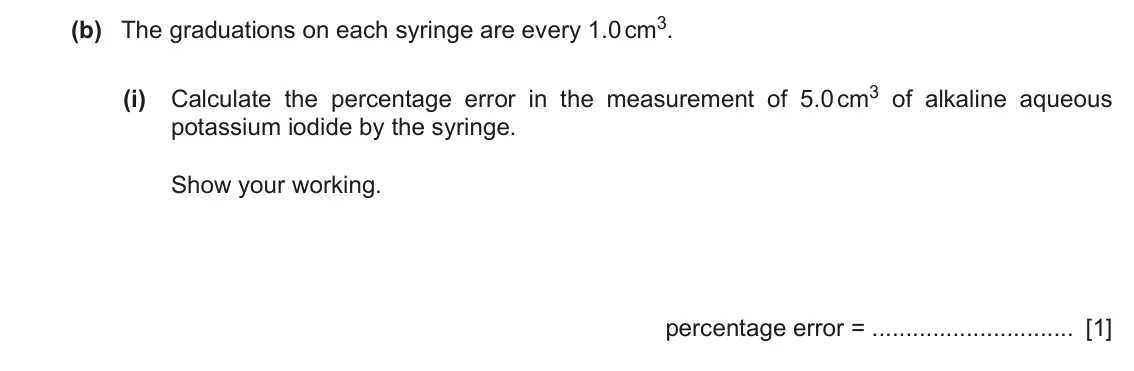 June 2024 Paper 5, question 1(b)(i): Calculate the percentage error in the measurement of 5.0 cm3 of alkaline aqueous potassium iodide by the syringe. Show your working. percentage error = [1]