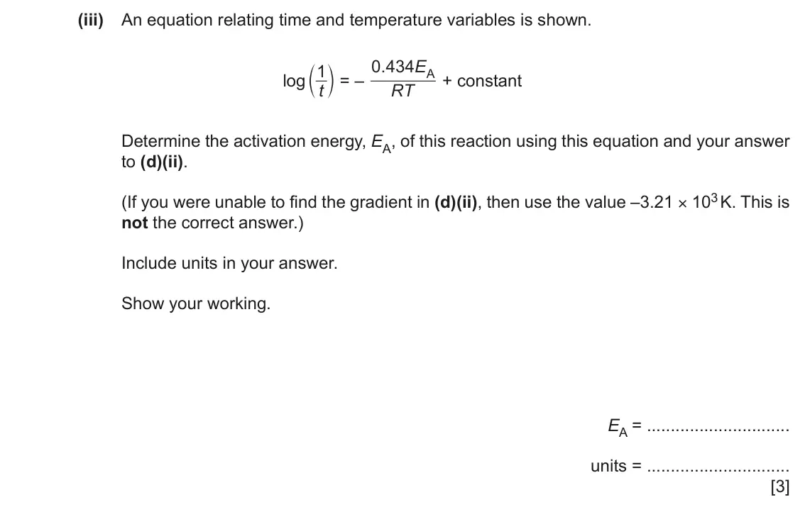 June 2024 Paper 5, question 2(d)(iii): An equation relating time and temperature variables is shown. 0 434 . E c m = – 1 A + constant log t RT Determine the activation energy, EA, of this reaction us