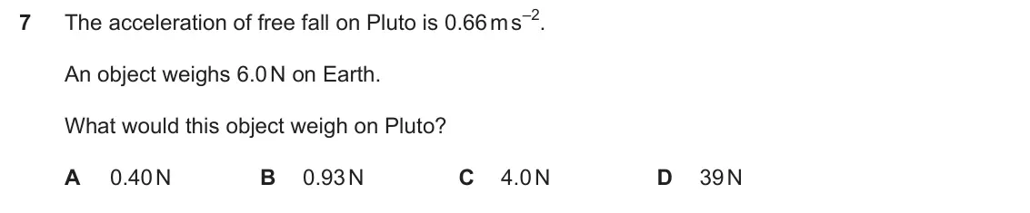 Specimen Paper 1, question 7: The acceleration of free fall on Pluto is 0.66 m s–2. An object weighs 6.0 N on Earth. What would this object weigh on Pluto? A 0.40 N B 0.93 N C 4.0 N D 39 N