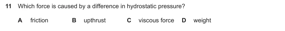 Specimen Paper 1, question 11: Which force is caused by a difference in hydrostatic pressure? A friction B upthrust C viscous force D weight