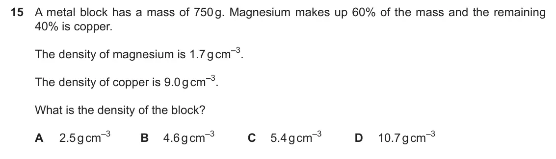 Specimen Paper 1, question 15: A metal block has a mass of 750 g. Magnesium makes up 60% of the mass and the remaining 40% is copper. The density of magnesium is 1.7 g cm–3. The density of co