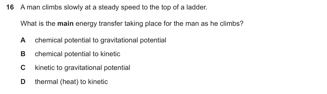 Specimen Paper 1, question 16: A man climbs slowly at a steady speed to the top of a ladder. What is the main energy transfer taking place for the man as he climbs? A chemical potential to gr