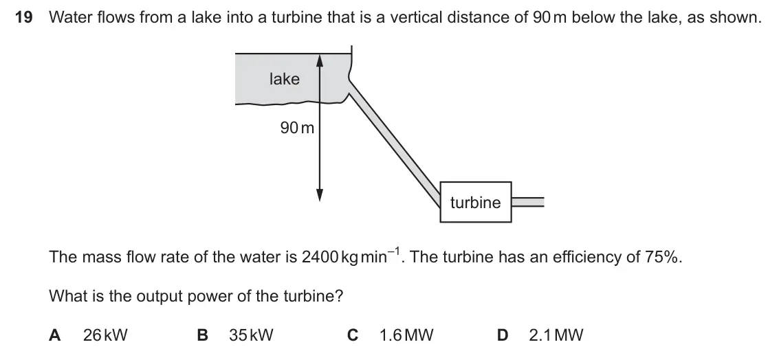 Specimen Paper 1, question 19: Water flows from a lake into a turbine that is a vertical distance of 90 m below the lake, as shown. lake 90 m turbine The mass flow rate of the water is 2400 k