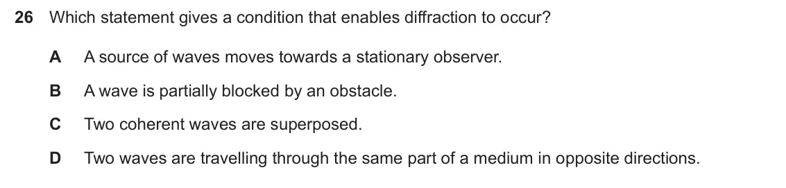 Specimen Paper 1, question 26: Which statement gives a condition that enables diffraction to occur? A A source of waves moves towards a stationary observer. B A wave is partially blocked by a