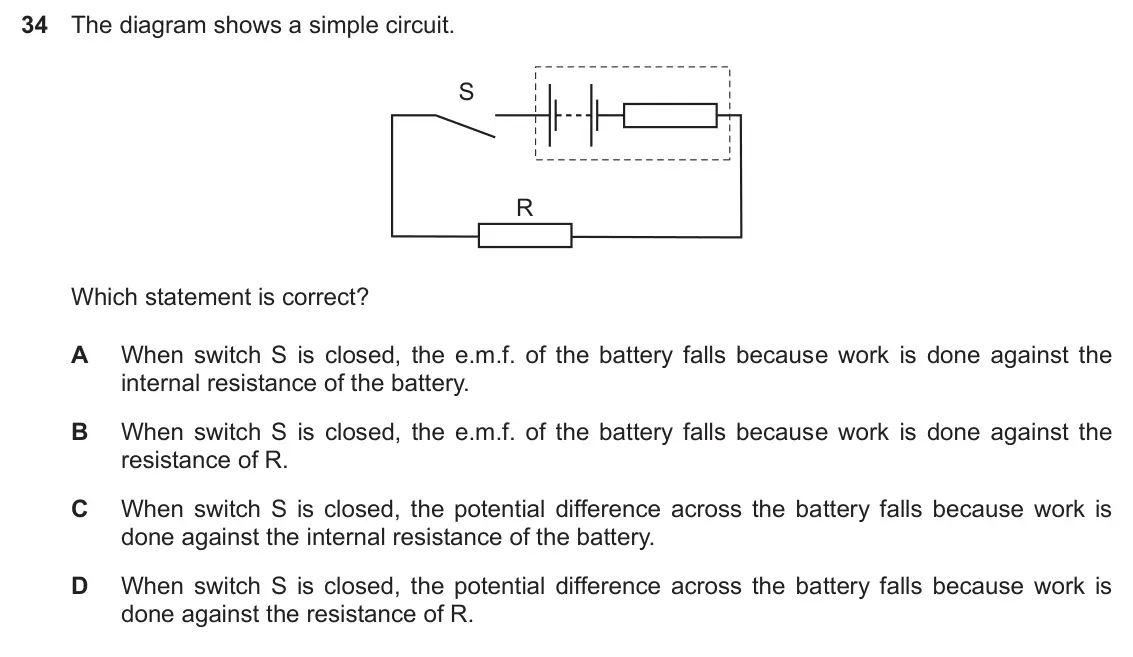Specimen Paper 1, question 34: The diagram shows a simple circuit. S R Which statement is correct? A When switch S is closed, the e.m.f. of the battery falls because work is done against the