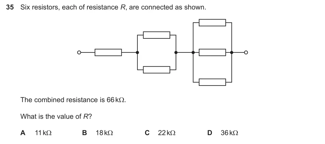 Specimen Paper 1, question 35: Six resistors, each of resistance R, are connected as shown. The combined resistance is 66 k:. What is the value of R? A 11 k: B 18 k: C 22 k: D 36 k: