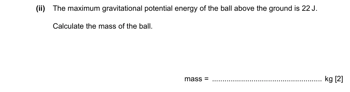 Specimen Paper 2, question 2(c)(ii): The maximum gravitational potential energy of the ball above the ground is 22 J. Calculate the mass of the ball. mass = kg [2]