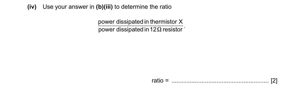 Specimen Paper 2, question 6(b)(iv): Use your answer in (b)(iii) to determine the ratio power dissipatedin thermistor X . power dissipatedin12 resistor X ratio = [2]