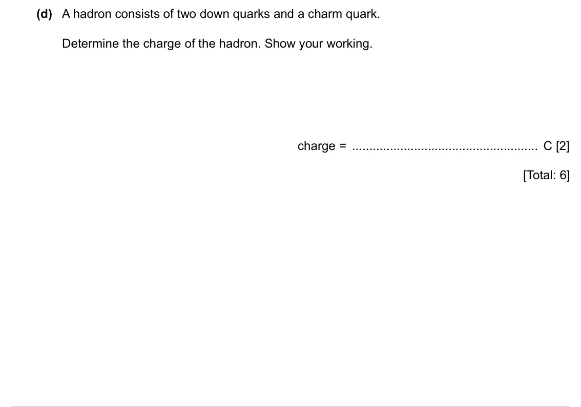 Specimen Paper 2, question 7(d): A hadron consists of two down quarks and a charm quark. Determine the charge of the hadron. Show your working. charge = C [2] [Total: 6]