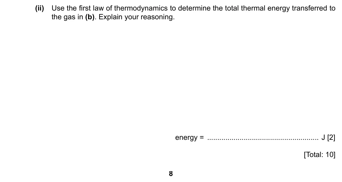 Specimen Paper 4, question 2(c)(ii): Use the first law of thermodynamics to determine the total thermal energy transferred to the gas in (b). Explain your reasoning. energy = J [2] [Total: 10] 8