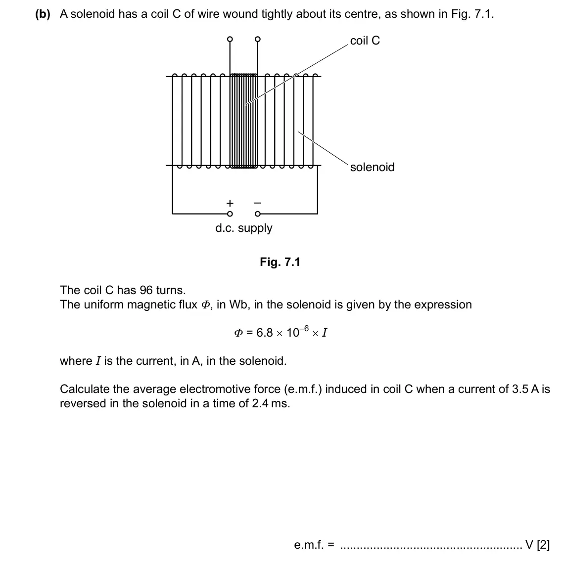 Specimen Paper 4, question 7(b): A solenoid has a coil C of wire wound tightly about its centre, as shown in Fig. 7.1. coil C solenoid + – d.c. supply Fig. 7.1 The coil C has 96 turns. The unif