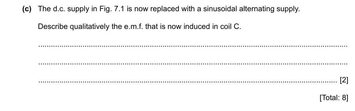 Specimen Paper 4, question 7(c): The d.c. supply in Fig. 7.1 is now replaced with a sinusoidal alternating supply. Describe qualitatively the e.m.f. that is now induced in coil C. [2] [Total: 8