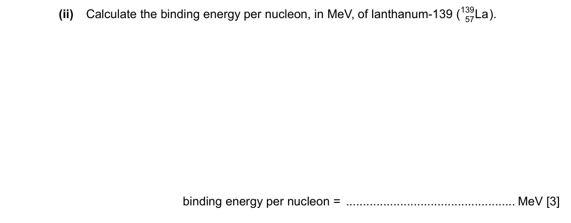 Specimen Paper 4, question 9(b)(ii): Calculate the binding energy per nucleon, in MeV, of lanthanum-139 ( 139 La ). 57 binding energy per nucleon = MeV [3]
