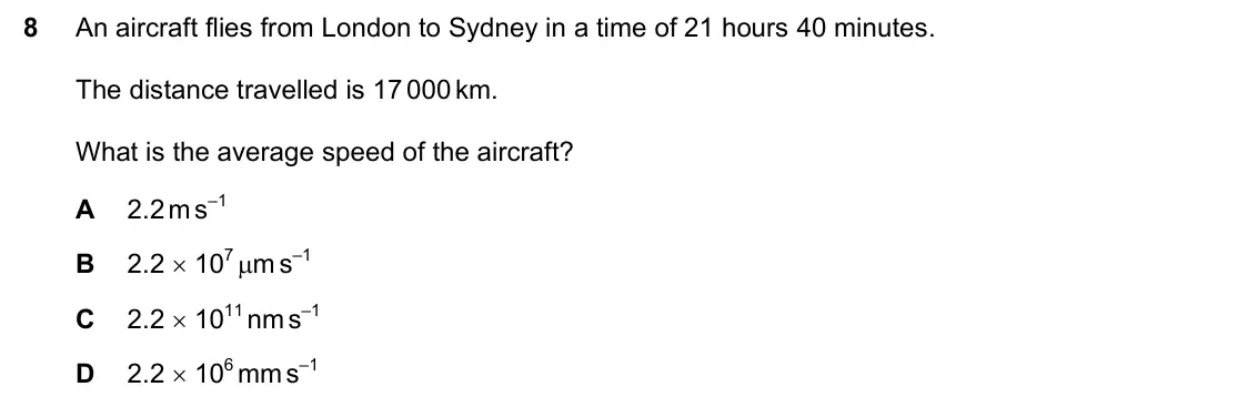 June 2024 Paper 1, question 8: An aircraft flies from London to Sydney in a time of 21 hours 40 minutes. The distance travelled is 17 000 km. What is the average speed of the aircraft? A 2.2