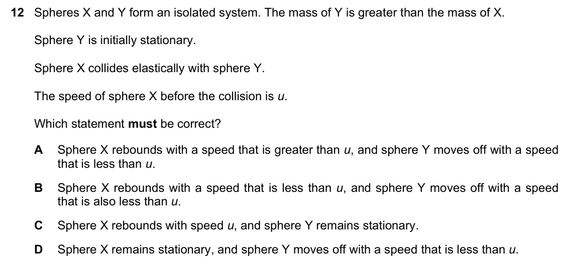 June 2024 Paper 1, question 12: Spheres X and Y form an isolated system. The mass of Y is greater than the mass of X. Sphere Y is initially stationary. Sphere X collides elastically with spher