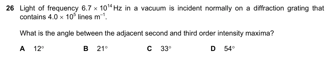 June 2024 Paper 1, question 26: Light of frequency 6.7 1014 Hz in a vacuum is incident normally on a diffraction grating that contains 4.0 105 lines m–1. What is the angle between the adja