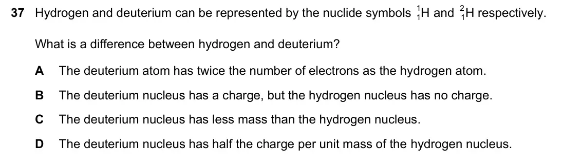 June 2024 Paper 1, question 37: Hydrogen and deuterium can be represented by the nuclide symbols H 1 and H 2 respectively. 1 1 What is a difference between hydrogen and deuterium? A The deuter