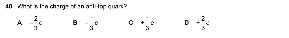 June 2024 Paper 1, question 40: What is the charge of an anti-top quark? 2 1 1 2 A – e B – e C + e D + e 3 3 3 3