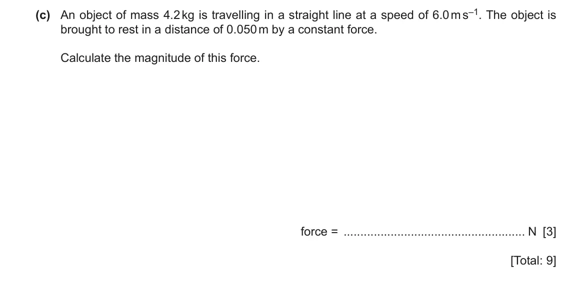 June 2024 Paper 2, question 3(c): An object of mass 4.2 kg is travelling in a straight line at a speed of 6.0 m s–1. The object is brought to rest in a distance of 0.050 m by a constant force. C