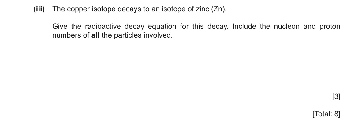 June 2024 Paper 2, question 7(b)(iii): The copper isotope decays to an isotope of zinc (Zn). Give the radioactive decay equation for this decay. Include the nucleon and proton numbers of all the part