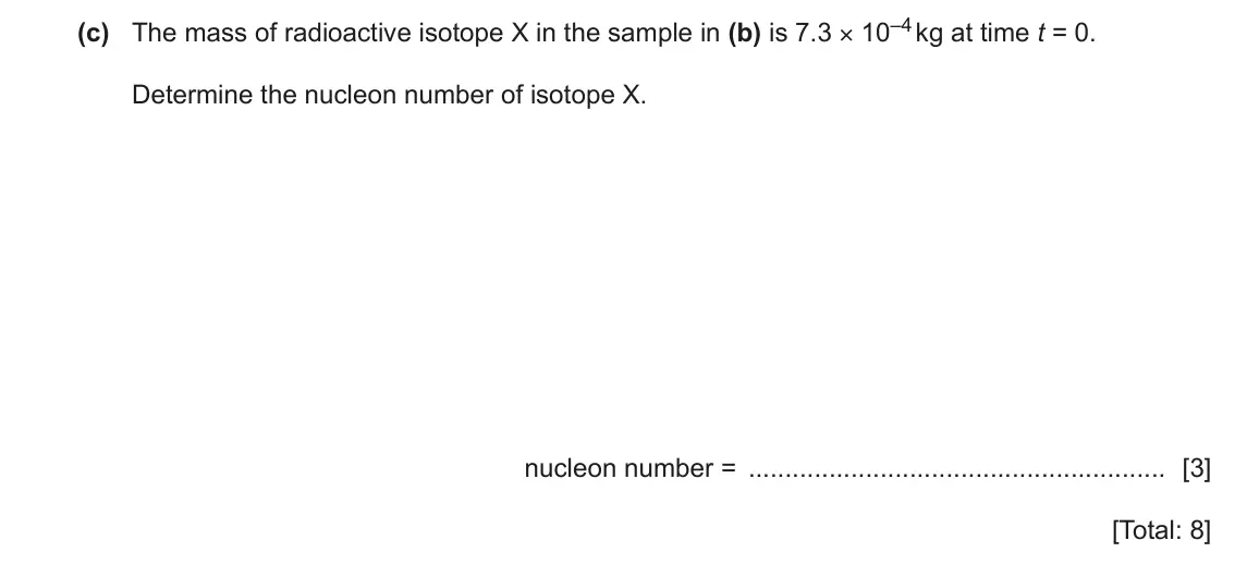 June 2024 Paper 4, question 9(c): The mass of radioactive isotope X in the sample in (b) is 7.3 × 10–4 kg at time t = 0. Determine the nucleon number of isotope X. nucleon number = [3] [Total: 8