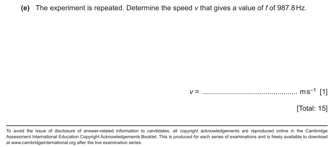 June 2024 Paper 5, question 2(e): The experiment is repeated. Determine the speed v that gives a value of f of 987.8 Hz. v = m s–1 [1] [Total: 15] To avoid the issue of disclosure of answer-rela