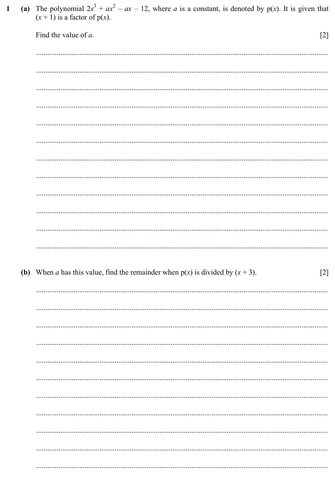 Specimen Paper 2, question 1: (a) The polynomial 2x3 + ax2 – ax – 12, where a is a constant, is denoted by p(x). It is given that (x + 1) is a factor of p(x). Find the value of a. [2] (b) Wh