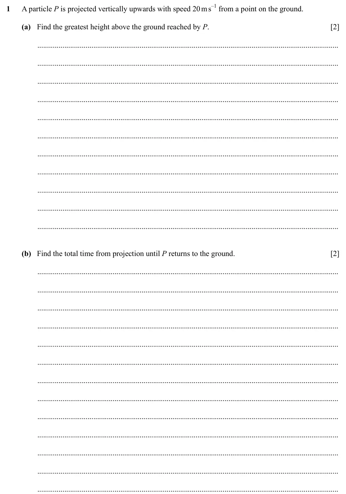 Specimen Paper 4, question 1: A particle P is projected vertically upwards with speed 20 m s–1 from a point on the ground. (a) Find the greatest height above the ground reached by P. [2] (b)