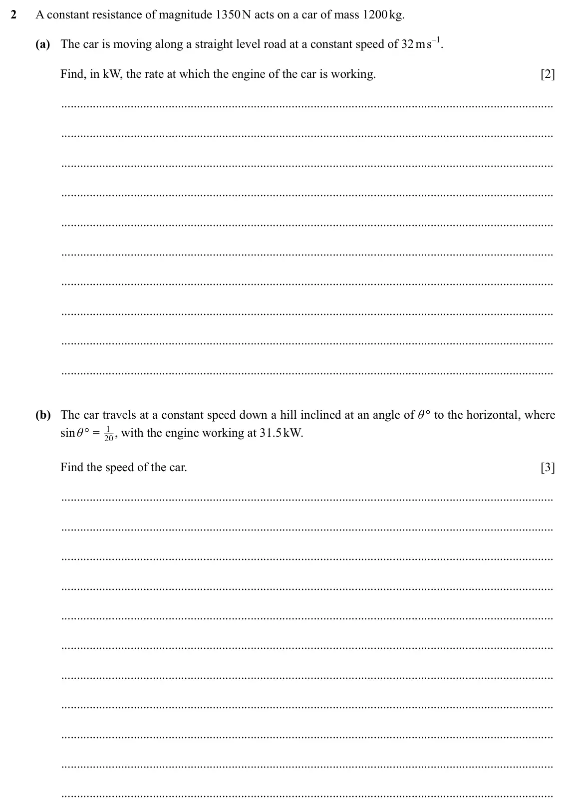 Specimen Paper 4, question 2: A constant resistance of magnitude 1350 N acts on a car of mass 1200 kg. (a) The car is moving along a straight level road at a constant speed of 32 m s–1. Find