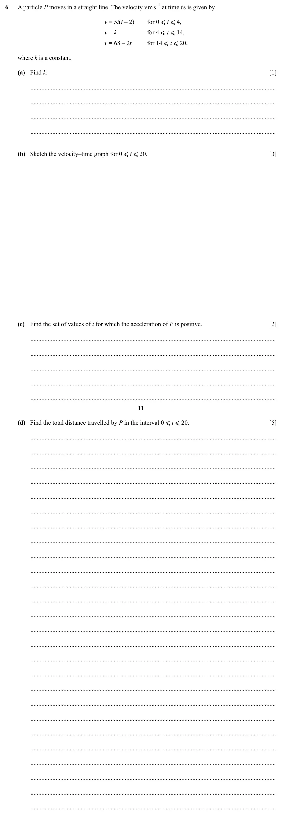 Specimen Paper 4, question 6: A particle P moves in a straight line. The velocity v m s–1 at time t s is given by for 0 ⩽ t ⩽ 4, for 4 ⩽ t ⩽ 14, v = 5t(t – 2) for 14 ⩽ t ⩽ 20, v = k v = 68 –