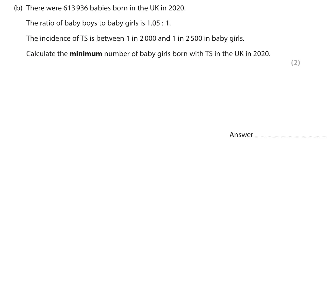 June 2025 Paper 1, question 5(b): There were 613 936 babies born in the UK in 2020. The ratio of baby boys to baby girls is 1.05 : 1. The incidence of TS is between 1 in 2 000 and 1 in 2 500 in