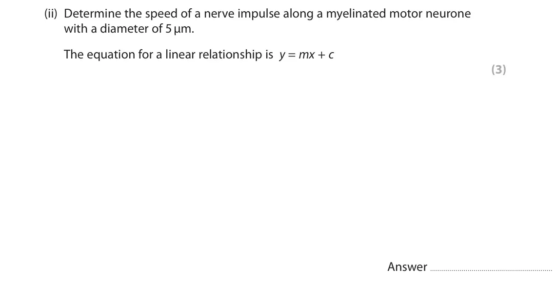 October 2020 Paper 2, question 6(b)(ii): Determine the speed of a nerve impulse along a myelinated motor neurone with a diameter of 5 μm. The equation for a linear relationship is y = mx + c (3) Answer