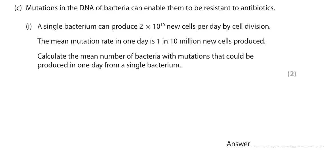 June 2018 Paper 3, question 10(c)(i): A single bacterium can produce 2 ´ 1010 new cells per day by cell division. The mean mutation rate in one day is 1 in 10 million new cells produced. Calculate t