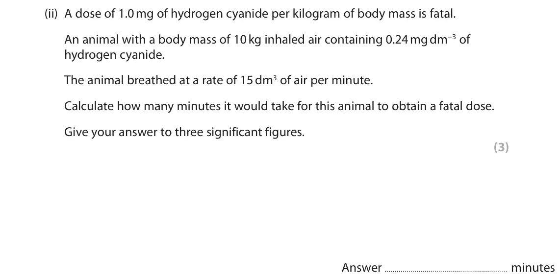 October 2020 Paper 3, question 8(b)(ii): A dose of 1.0 mg of hydrogen cyanide per kilogram of body mass is fatal. An animal with a body mass of 10 kg inhaled air containing 0.24 mg dm−3 of hydrogen cya