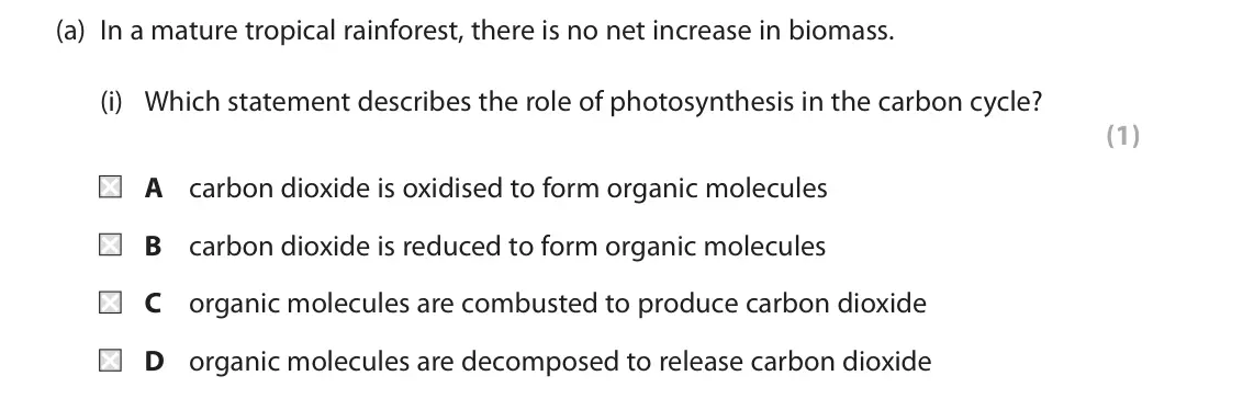 June 2018 Paper 1, question 9(a)(i): Which statement describes the role of photosynthesis in the carbon cycle? (1) A carbon dioxide is oxidised to form organic molecules B carbon dioxide is reduced