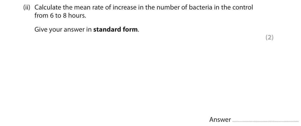 June 2023 Paper 1, question 7(b)(ii): Calculate the mean rate of increase in the number of bacteria in the control from 6 to 8 hours. Give your answer in standard form. (2) Answer