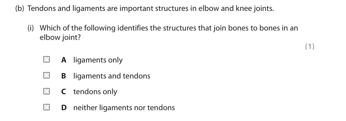 November 2021 Paper 2, question 7(b)(i): Which of the following identifies the structures that join bones to bones in an elbow joint? (1) A ligaments only B ligaments and tendons C tendons only D neith
